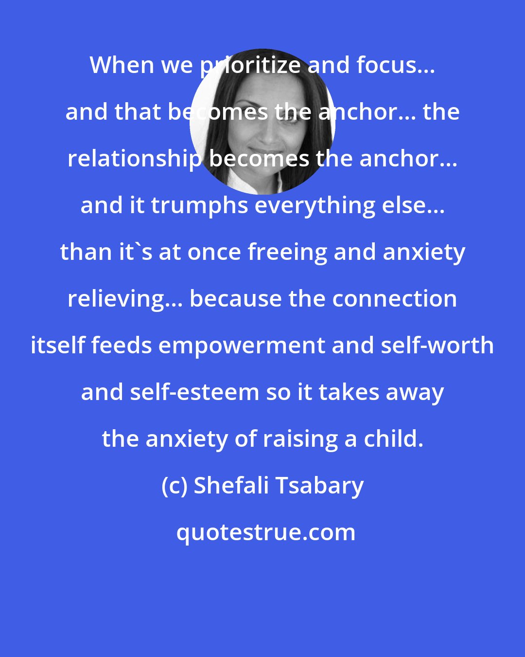 Shefali Tsabary: When we prioritize and focus... and that becomes the anchor... the relationship becomes the anchor... and it trumphs everything else... than it's at once freeing and anxiety relieving... because the connection itself feeds empowerment and self-worth and self-esteem so it takes away the anxiety of raising a child.