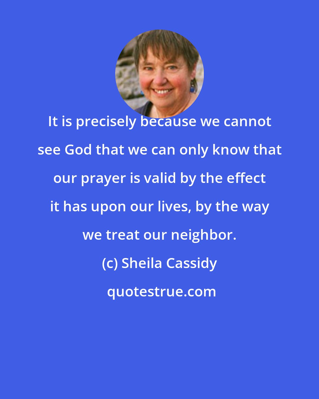 Sheila Cassidy: It is precisely because we cannot see God that we can only know that our prayer is valid by the effect it has upon our lives, by the way we treat our neighbor.