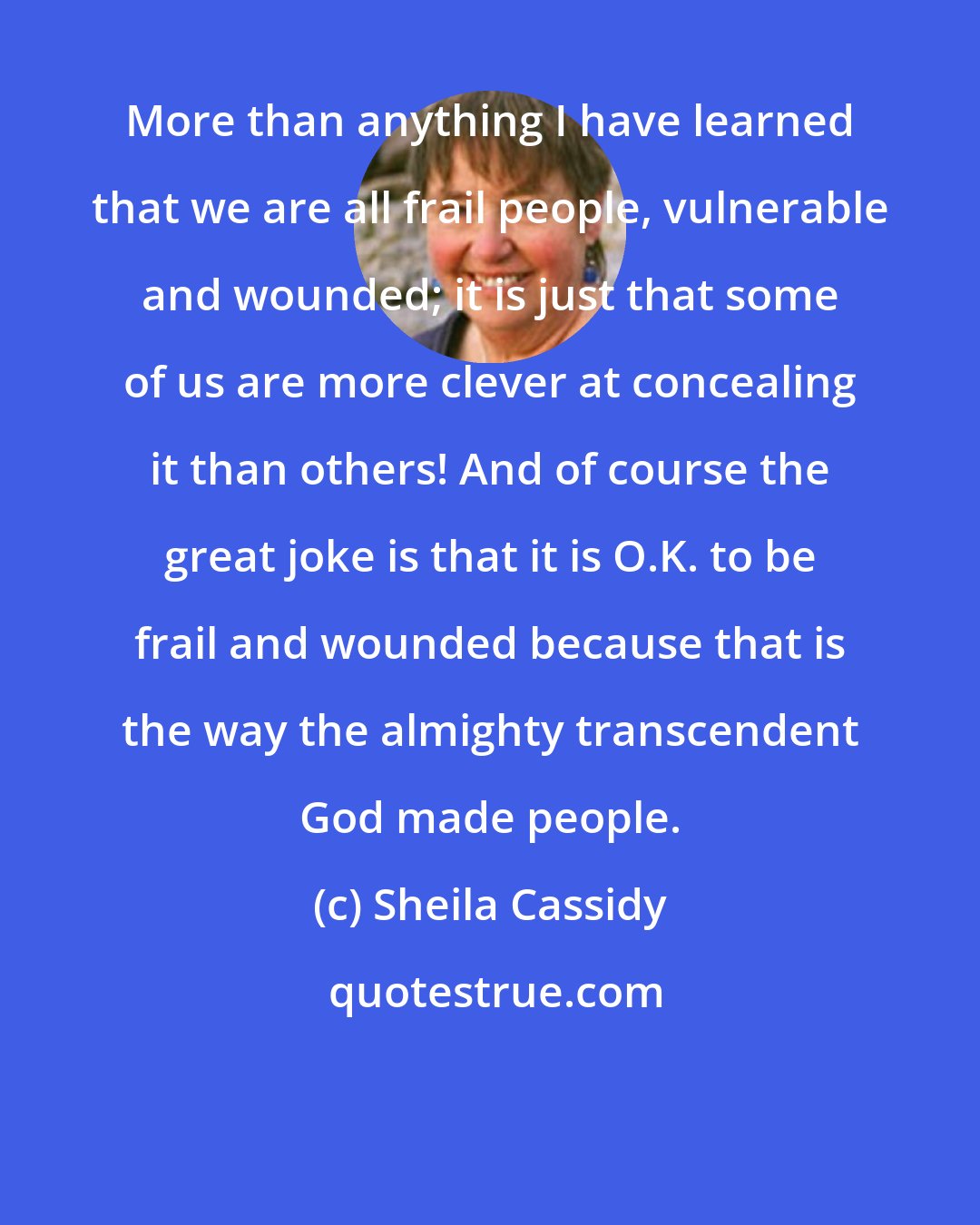 Sheila Cassidy: More than anything I have learned that we are all frail people, vulnerable and wounded; it is just that some of us are more clever at concealing it than others! And of course the great joke is that it is O.K. to be frail and wounded because that is the way the almighty transcendent God made people.