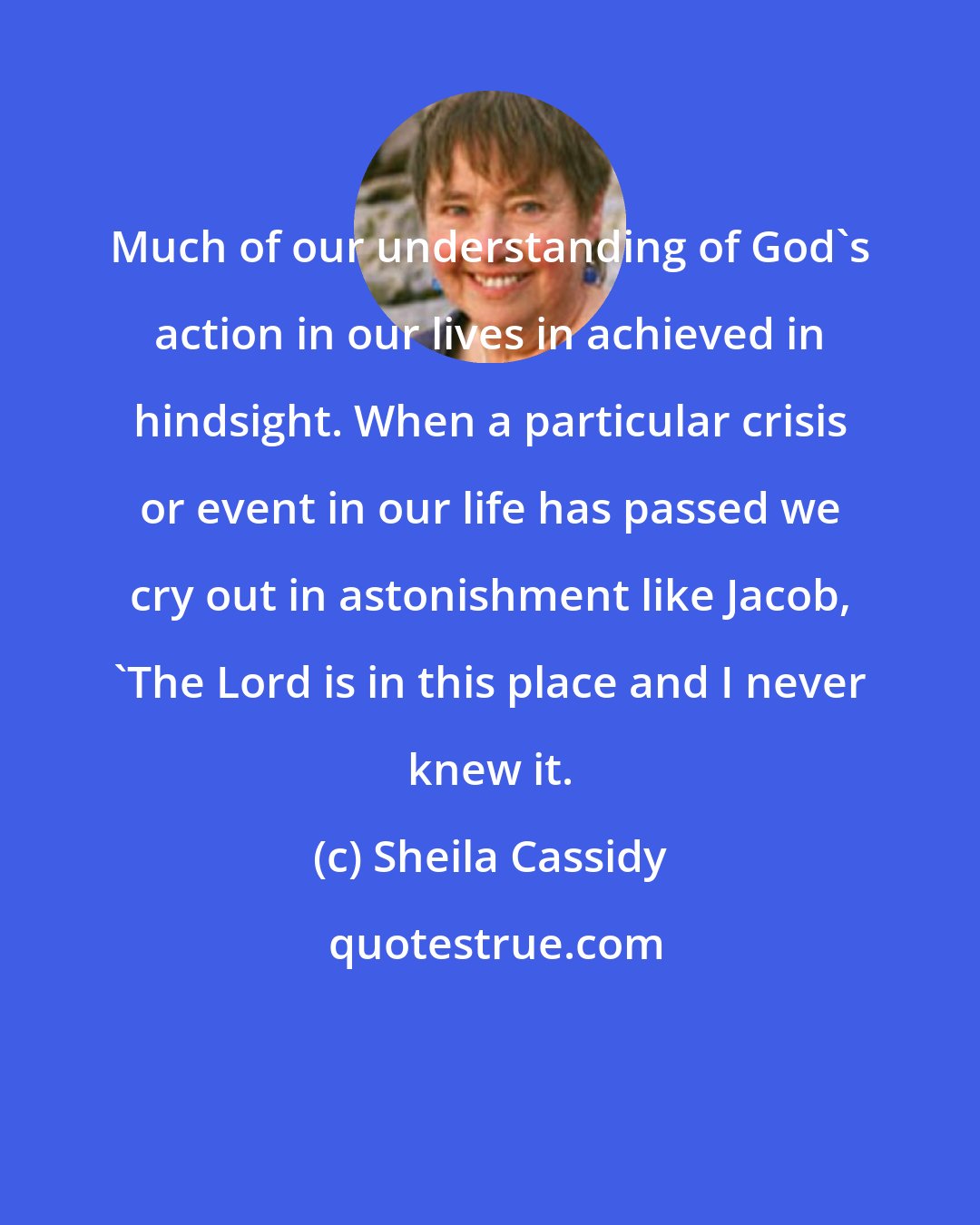 Sheila Cassidy: Much of our understanding of God's action in our lives in achieved in hindsight. When a particular crisis or event in our life has passed we cry out in astonishment like Jacob, 'The Lord is in this place and I never knew it.