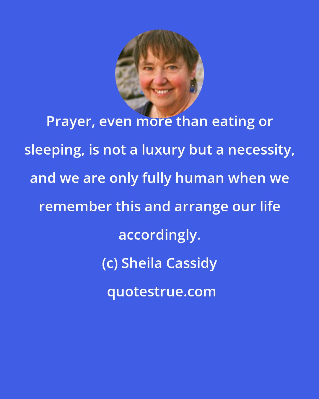 Sheila Cassidy: Prayer, even more than eating or sleeping, is not a luxury but a necessity, and we are only fully human when we remember this and arrange our life accordingly.