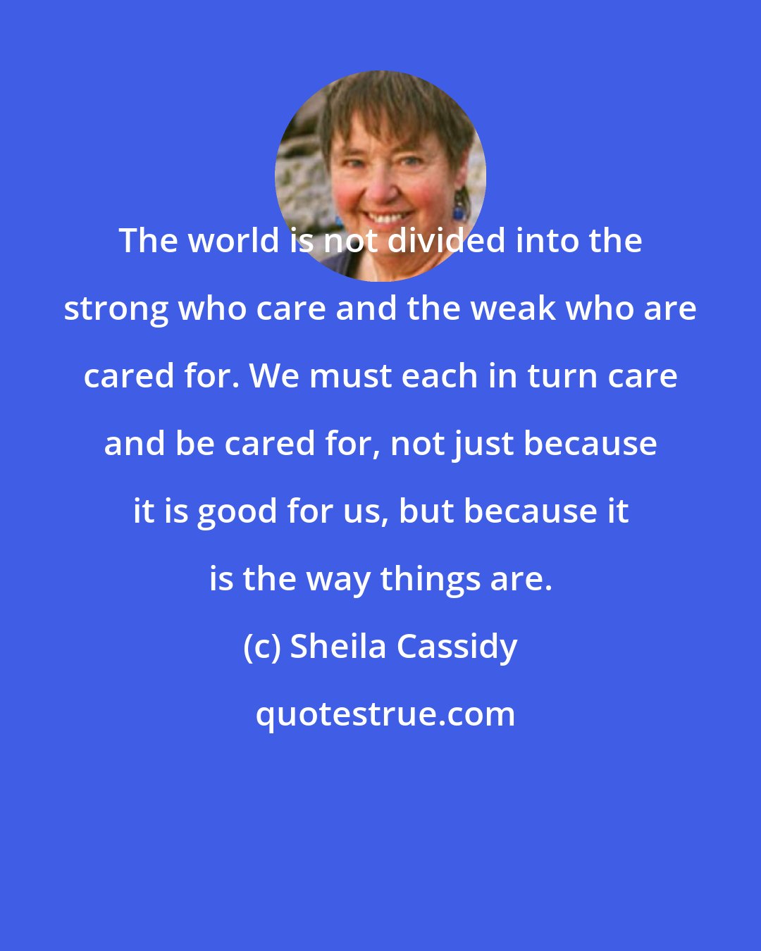 Sheila Cassidy: The world is not divided into the strong who care and the weak who are cared for. We must each in turn care and be cared for, not just because it is good for us, but because it is the way things are.