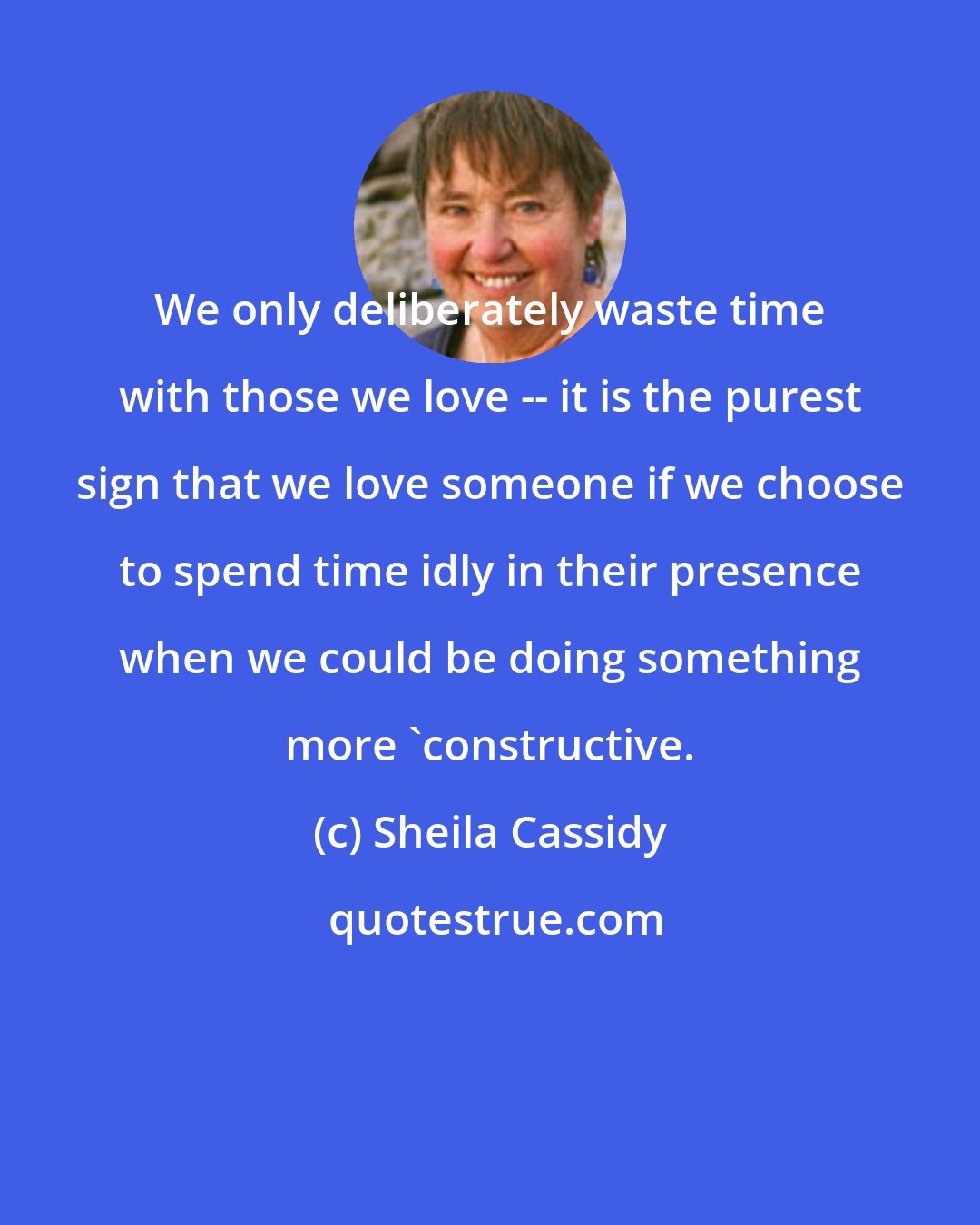 Sheila Cassidy: We only deliberately waste time with those we love -- it is the purest sign that we love someone if we choose to spend time idly in their presence when we could be doing something more 'constructive.