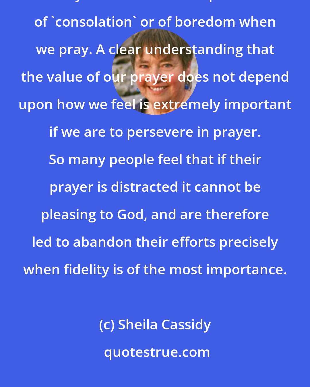 Sheila Cassidy: What we feel at prayer is God's business, not ours, and we must strive to be totally abandoned to the presence of 'consolation' or of boredom when we pray. A clear understanding that the value of our prayer does not depend upon how we feel is extremely important if we are to persevere in prayer. So many people feel that if their prayer is distracted it cannot be pleasing to God, and are therefore led to abandon their efforts precisely when fidelity is of the most importance.