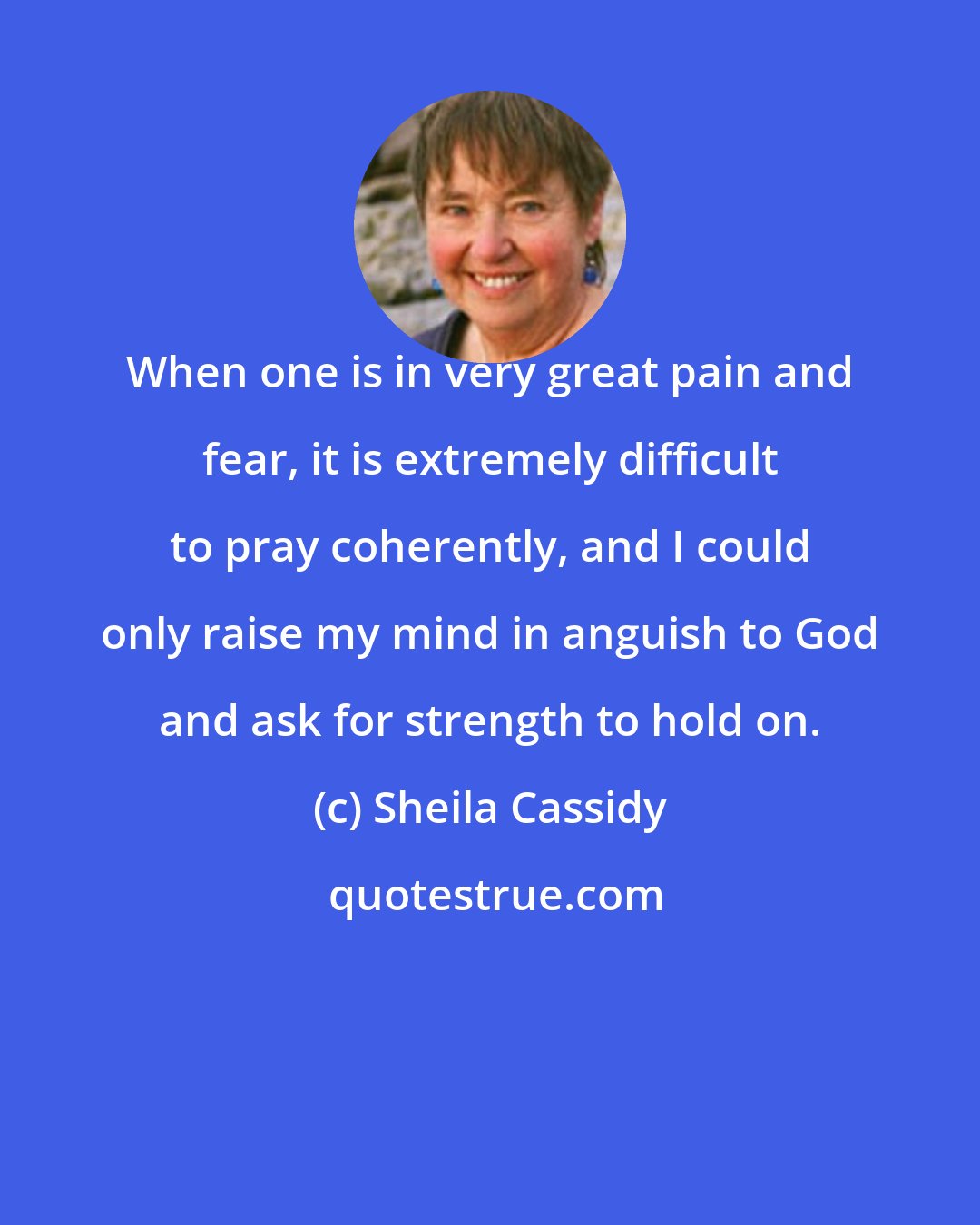 Sheila Cassidy: When one is in very great pain and fear, it is extremely difficult to pray coherently, and I could only raise my mind in anguish to God and ask for strength to hold on.