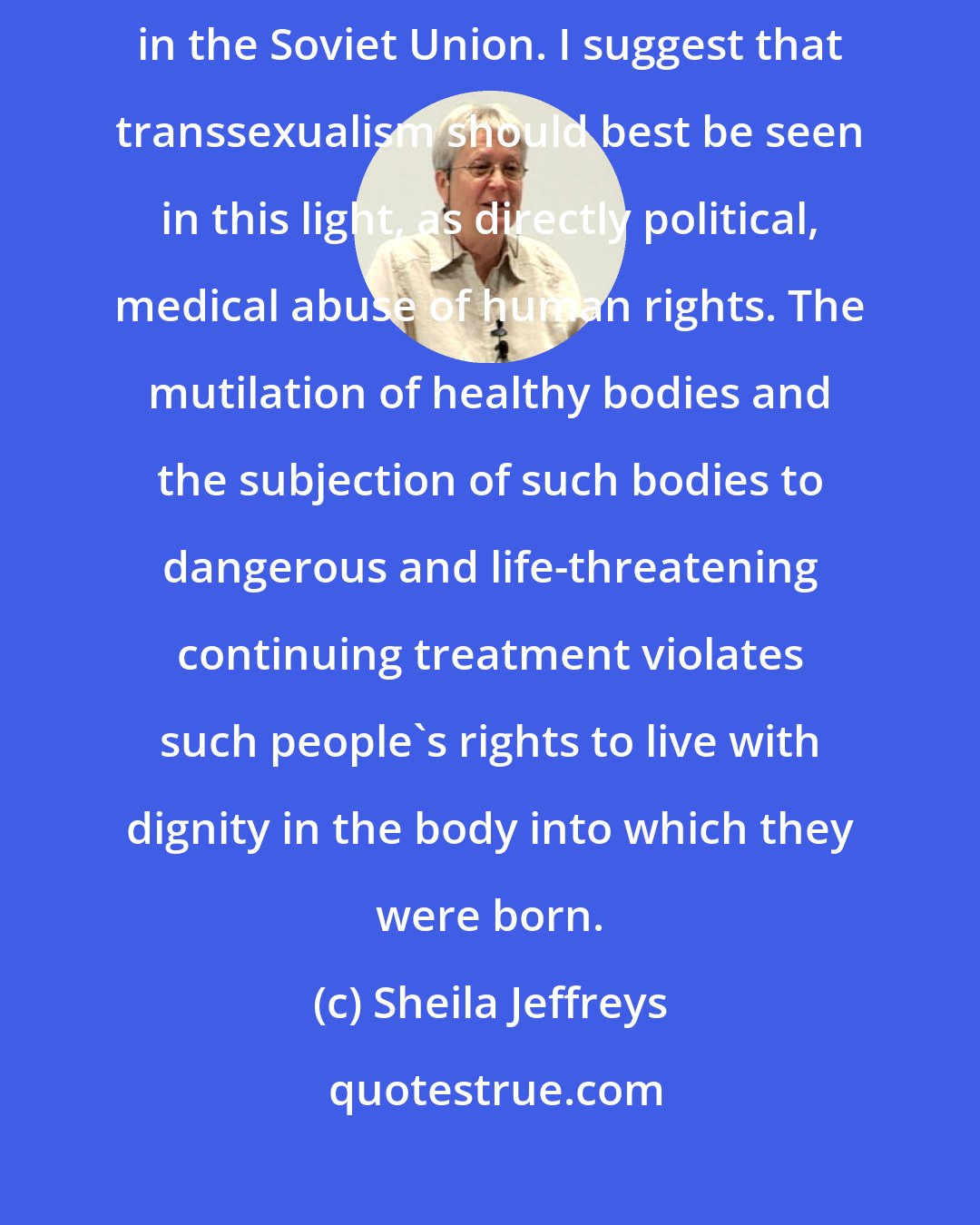 Sheila Jeffreys: [Transsexual surgery] could be likened to political psychiatry in the Soviet Union. I suggest that transsexualism should best be seen in this light, as directly political, medical abuse of human rights. The mutilation of healthy bodies and the subjection of such bodies to dangerous and life-threatening continuing treatment violates such people's rights to live with dignity in the body into which they were born.