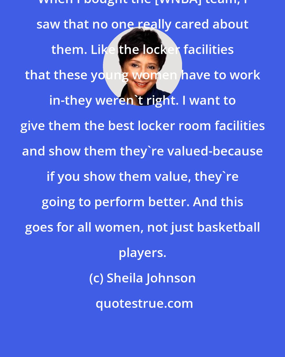 Sheila Johnson: When I bought the [WNBA] team, I saw that no one really cared about them. Like the locker facilities that these young women have to work in-they weren't right. I want to give them the best locker room facilities and show them they're valued-because if you show them value, they're going to perform better. And this goes for all women, not just basketball players.