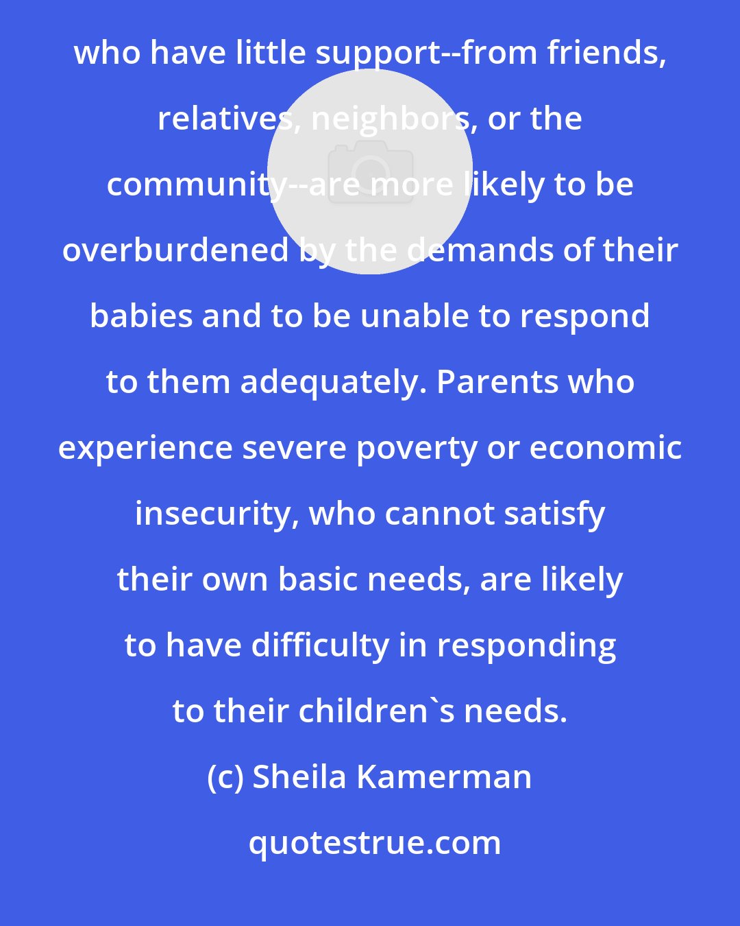 Sheila Kamerman: Parents who are stressed or disturbed will have more difficulty in meeting their children's needs. Parents who have little support--from friends, relatives, neighbors, or the community--are more likely to be overburdened by the demands of their babies and to be unable to respond to them adequately. Parents who experience severe poverty or economic insecurity, who cannot satisfy their own basic needs, are likely to have difficulty in responding to their children's needs.