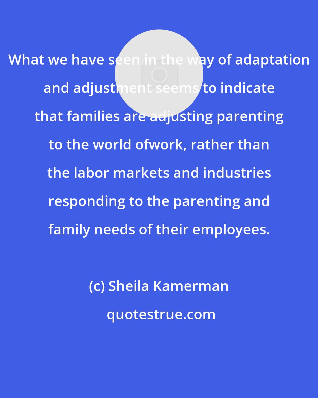 Sheila Kamerman: What we have seen in the way of adaptation and adjustment seems to indicate that families are adjusting parenting to the world ofwork, rather than the labor markets and industries responding to the parenting and family needs of their employees.