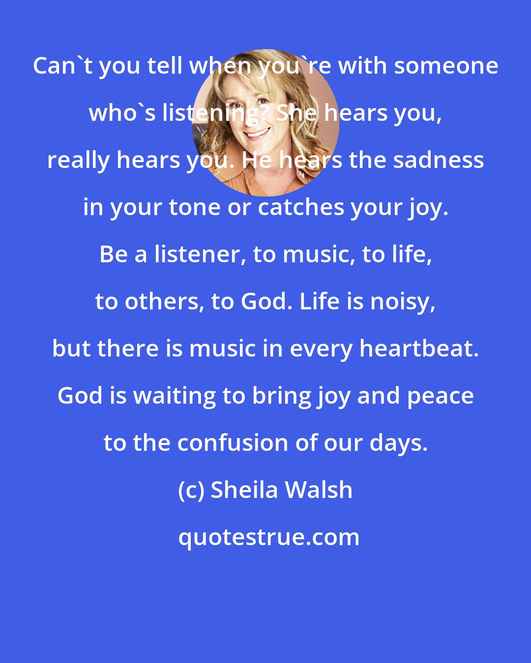 Sheila Walsh: Can't you tell when you're with someone who's listening? She hears you, really hears you. He hears the sadness in your tone or catches your joy. Be a listener, to music, to life, to others, to God. Life is noisy, but there is music in every heartbeat. God is waiting to bring joy and peace to the confusion of our days.