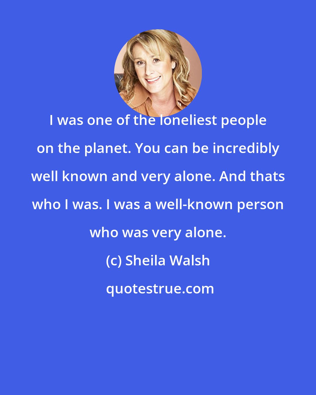 Sheila Walsh: I was one of the loneliest people on the planet. You can be incredibly well known and very alone. And thats who I was. I was a well-known person who was very alone.