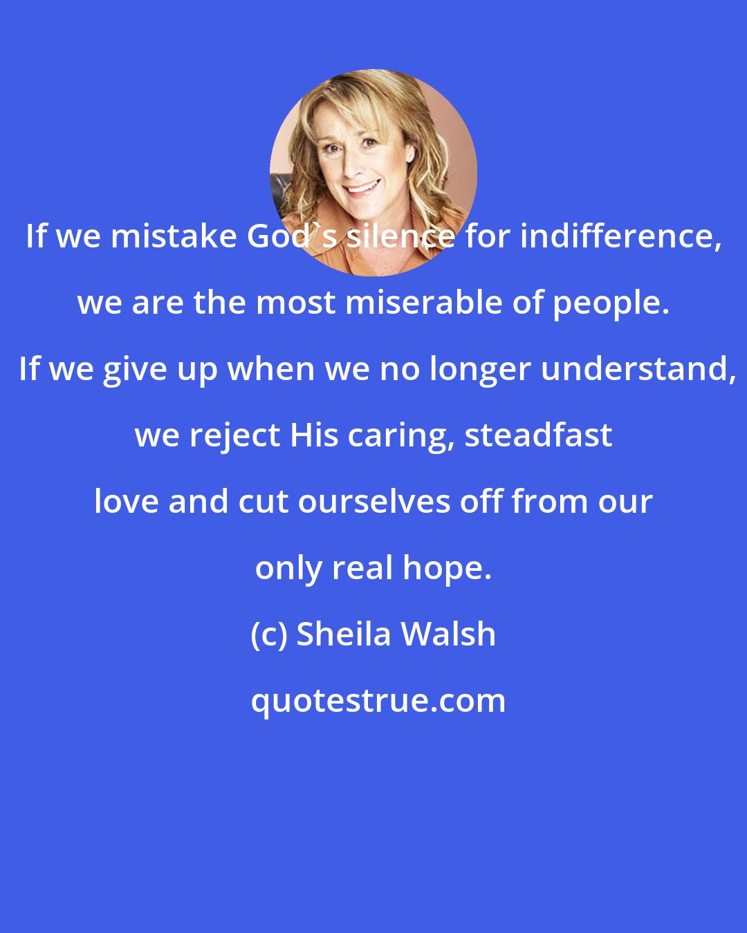 Sheila Walsh: If we mistake God's silence for indifference, we are the most miserable of people.  If we give up when we no longer understand, we reject His caring, steadfast love and cut ourselves off from our only real hope.