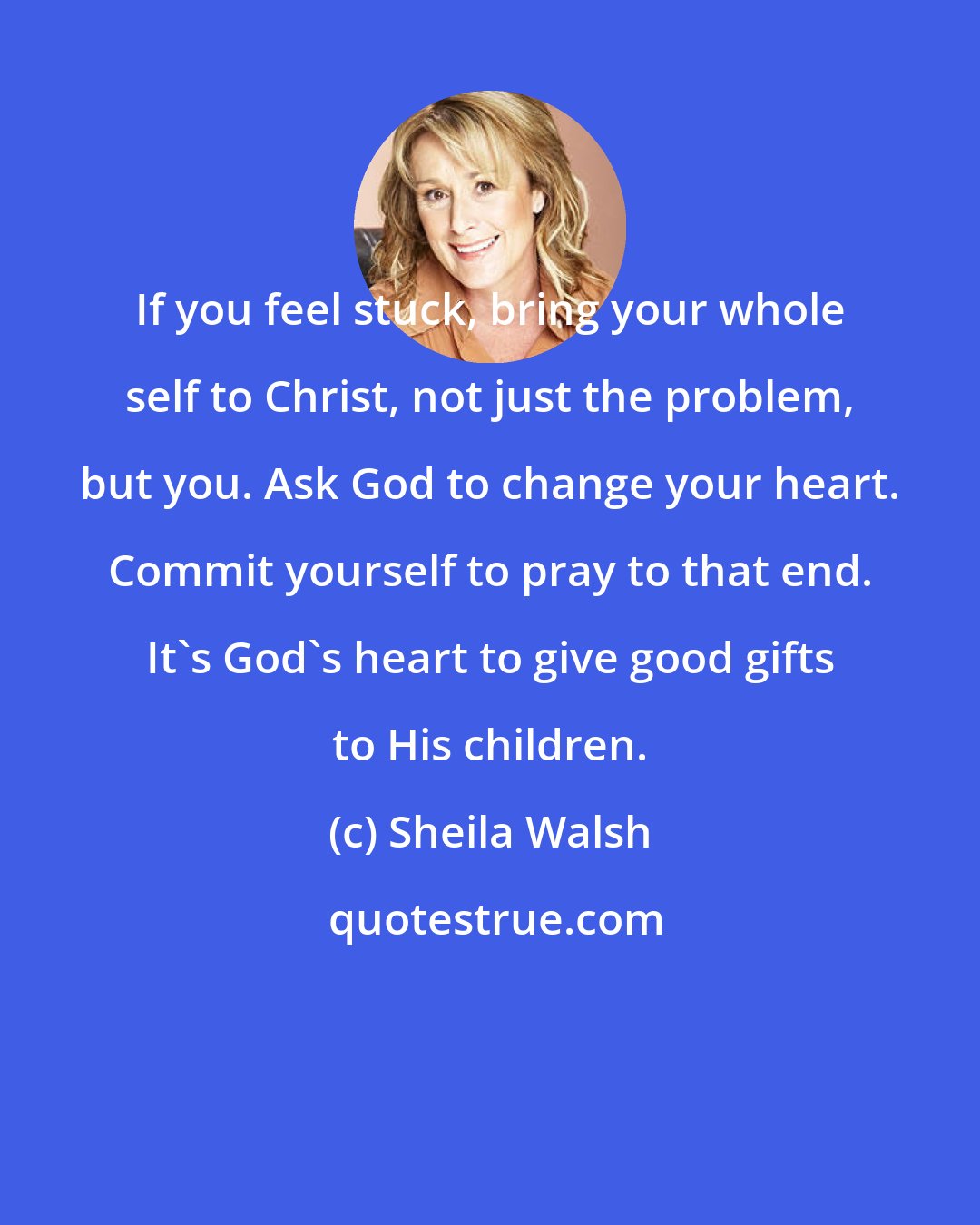 Sheila Walsh: If you feel stuck, bring your whole self to Christ, not just the problem, but you. Ask God to change your heart. Commit yourself to pray to that end. It's God's heart to give good gifts to His children.