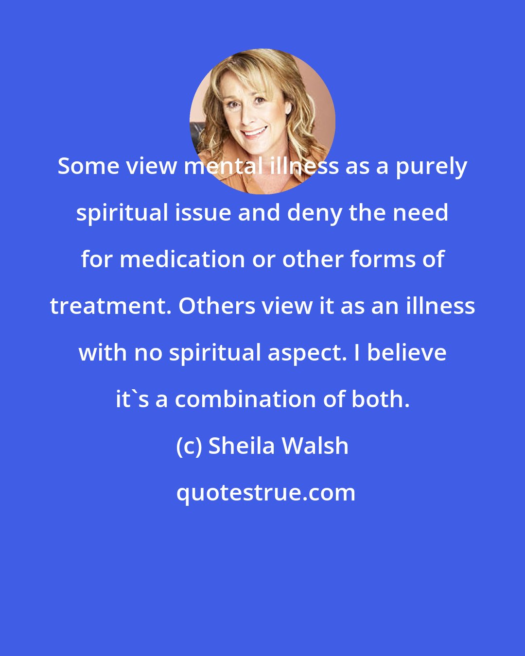 Sheila Walsh: Some view mental illness as a purely spiritual issue and deny the need for medication or other forms of treatment. Others view it as an illness with no spiritual aspect. I believe it's a combination of both.