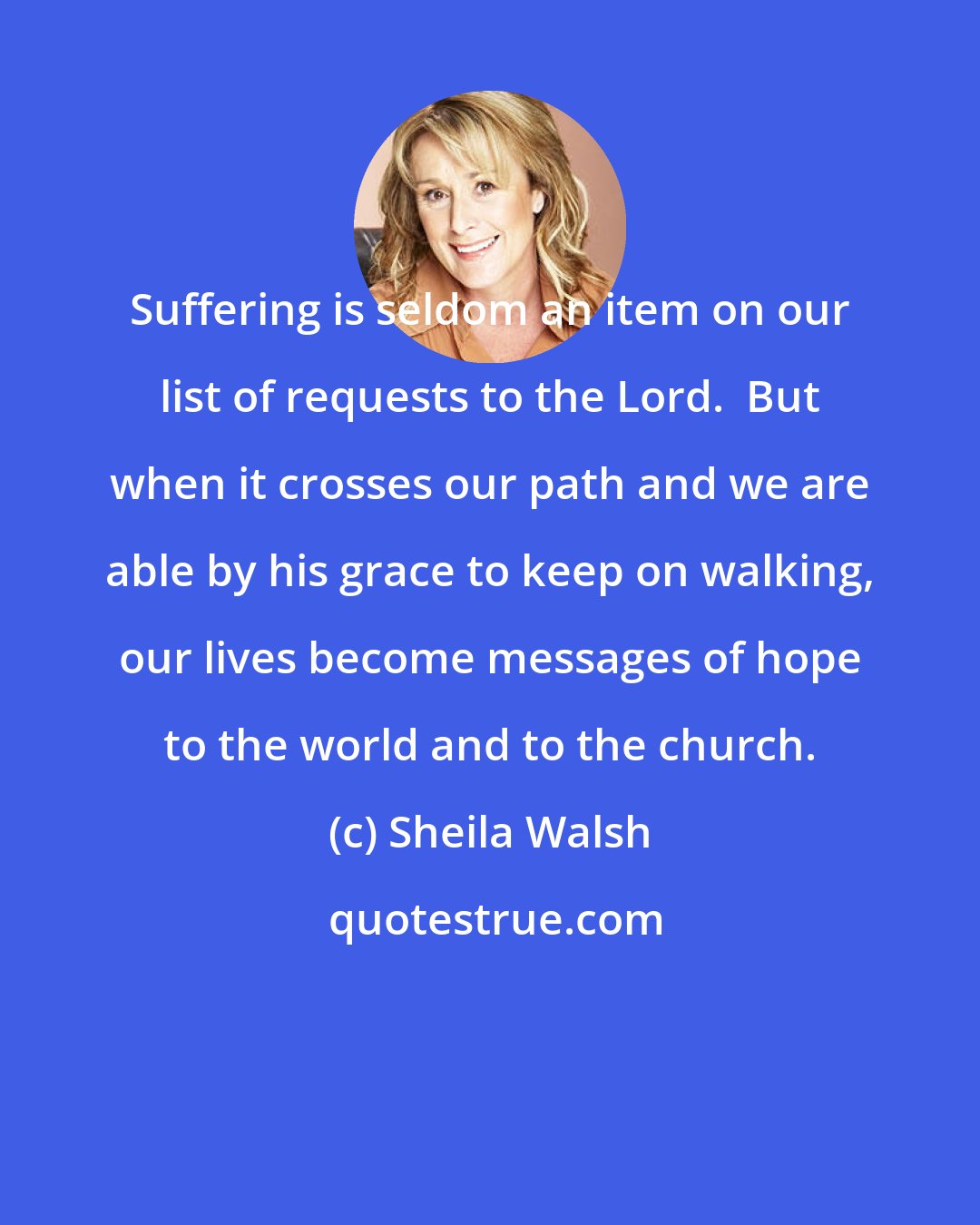 Sheila Walsh: Suffering is seldom an item on our list of requests to the Lord.  But when it crosses our path and we are able by his grace to keep on walking, our lives become messages of hope to the world and to the church.