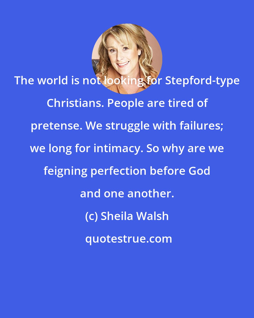 Sheila Walsh: The world is not looking for Stepford-type Christians. People are tired of pretense. We struggle with failures; we long for intimacy. So why are we feigning perfection before God and one another.