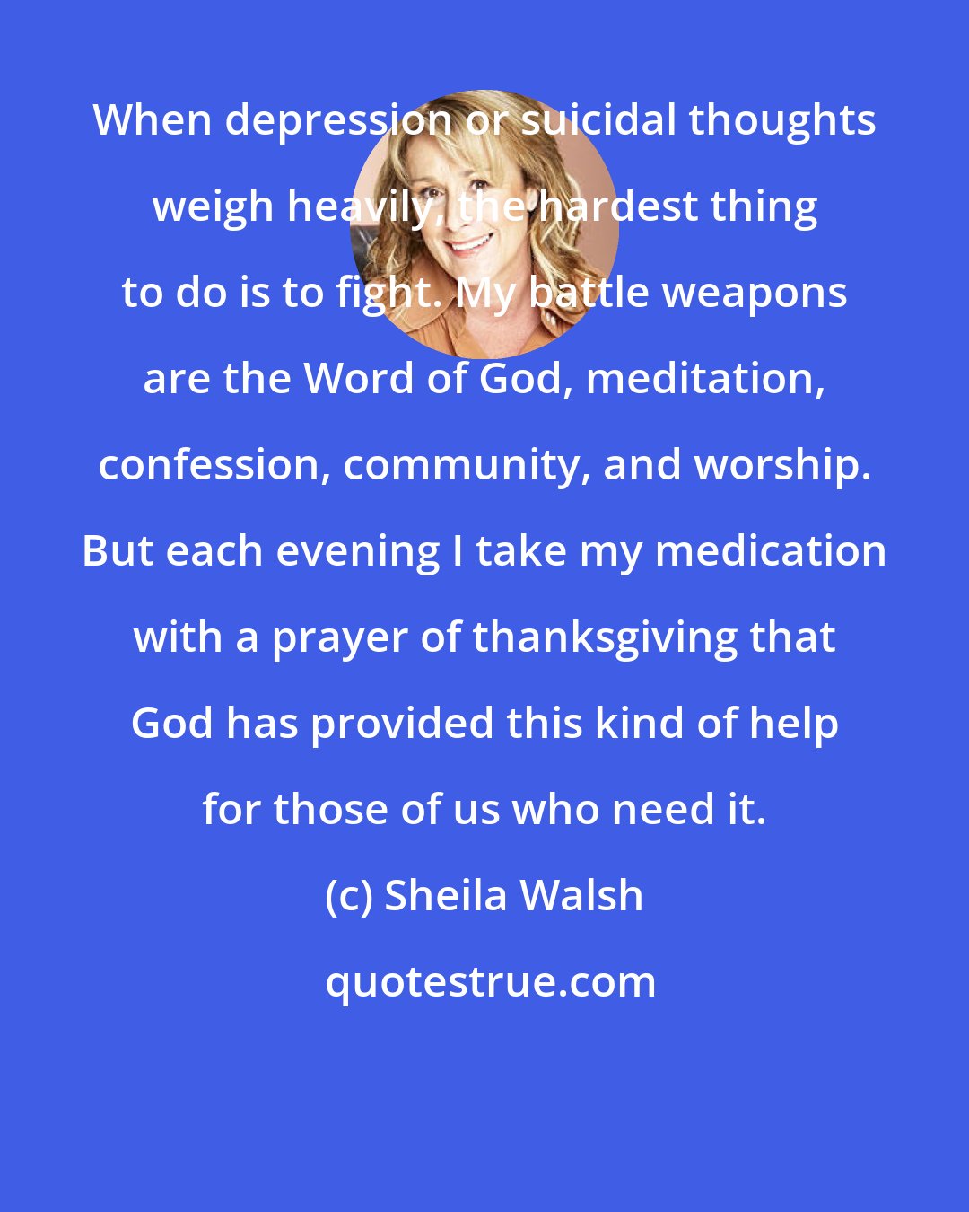 Sheila Walsh: When depression or suicidal thoughts weigh heavily, the hardest thing to do is to fight. My battle weapons are the Word of God, meditation, confession, community, and worship. But each evening I take my medication with a prayer of thanksgiving that God has provided this kind of help for those of us who need it.