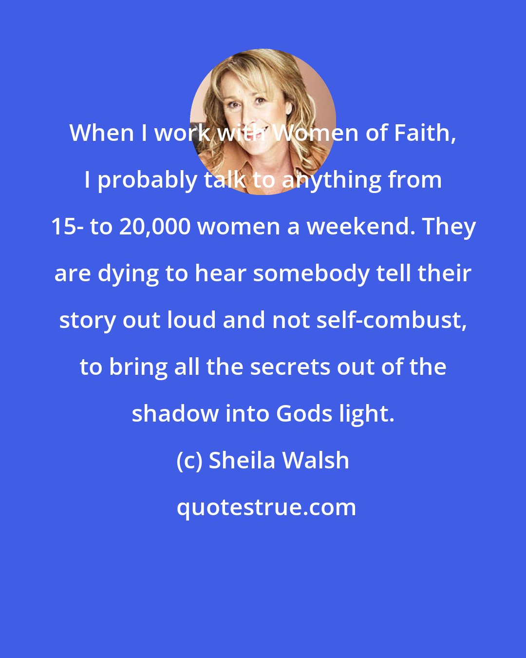 Sheila Walsh: When I work with Women of Faith, I probably talk to anything from 15- to 20,000 women a weekend. They are dying to hear somebody tell their story out loud and not self-combust, to bring all the secrets out of the shadow into Gods light.