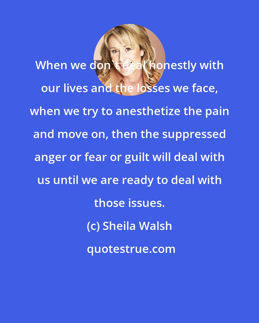 Sheila Walsh: When we don't deal honestly with our lives and the losses we face, when we try to anesthetize the pain and move on, then the suppressed anger or fear or guilt will deal with us until we are ready to deal with those issues.