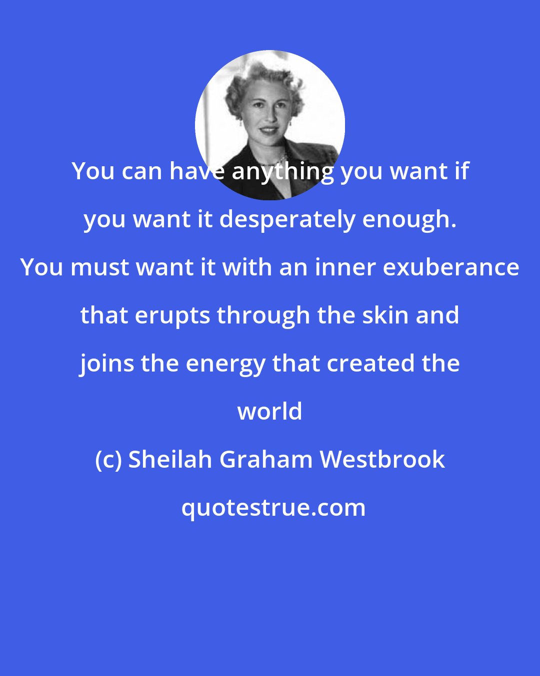 Sheilah Graham Westbrook: You can have anything you want if you want it desperately enough. You must want it with an inner exuberance that erupts through the skin and joins the energy that created the world