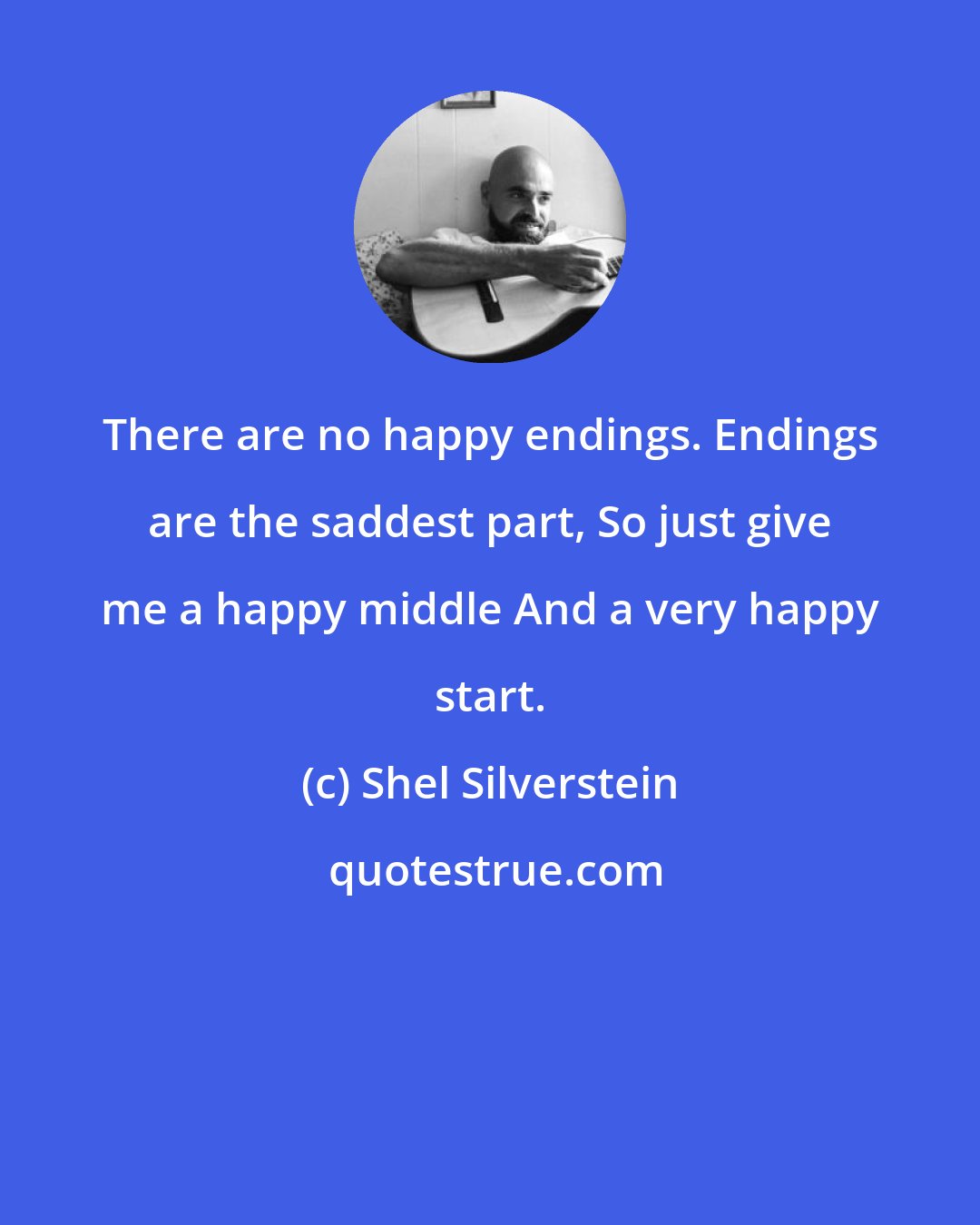 Shel Silverstein: There are no happy endings. Endings are the saddest part, So just give me a happy middle And a very happy start.