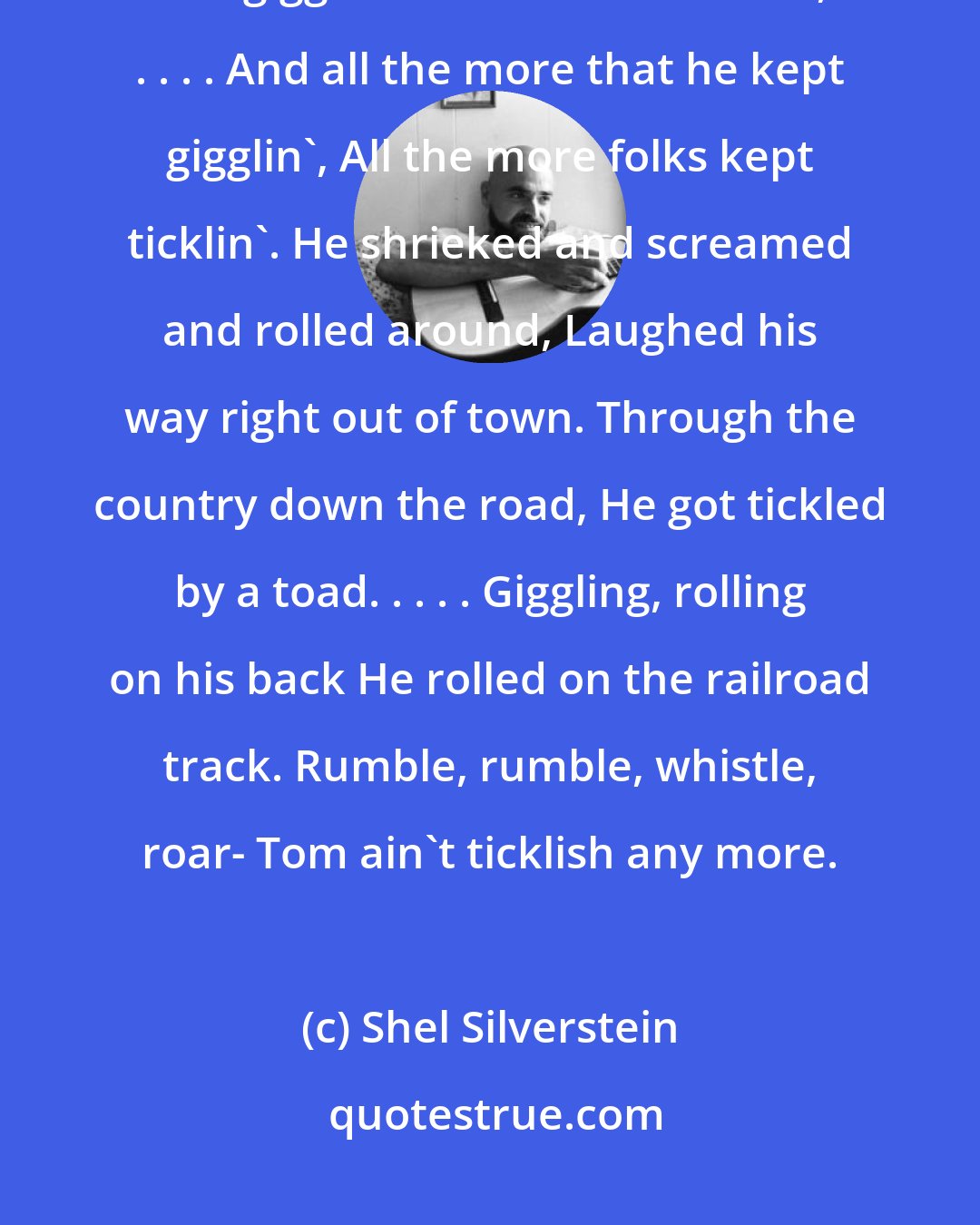 Shel Silverstein: Did you hear 'bout Ticklish Tom? He got tickled by his mom. Wiggled and giggled and fell on the floor, . . . . And all the more that he kept gigglin', All the more folks kept ticklin'. He shrieked and screamed and rolled around, Laughed his way right out of town. Through the country down the road, He got tickled by a toad. . . . . Giggling, rolling on his back He rolled on the railroad track. Rumble, rumble, whistle, roar- Tom ain't ticklish any more.