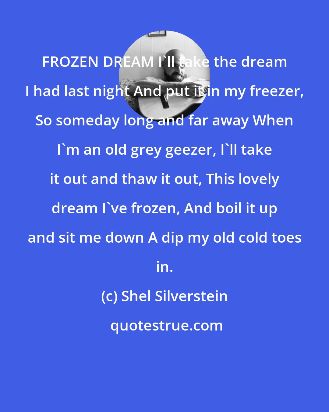 Shel Silverstein: FROZEN DREAM I'll take the dream I had last night And put it in my freezer, So someday long and far away When I'm an old grey geezer, I'll take it out and thaw it out, This lovely dream I've frozen, And boil it up and sit me down A dip my old cold toes in.