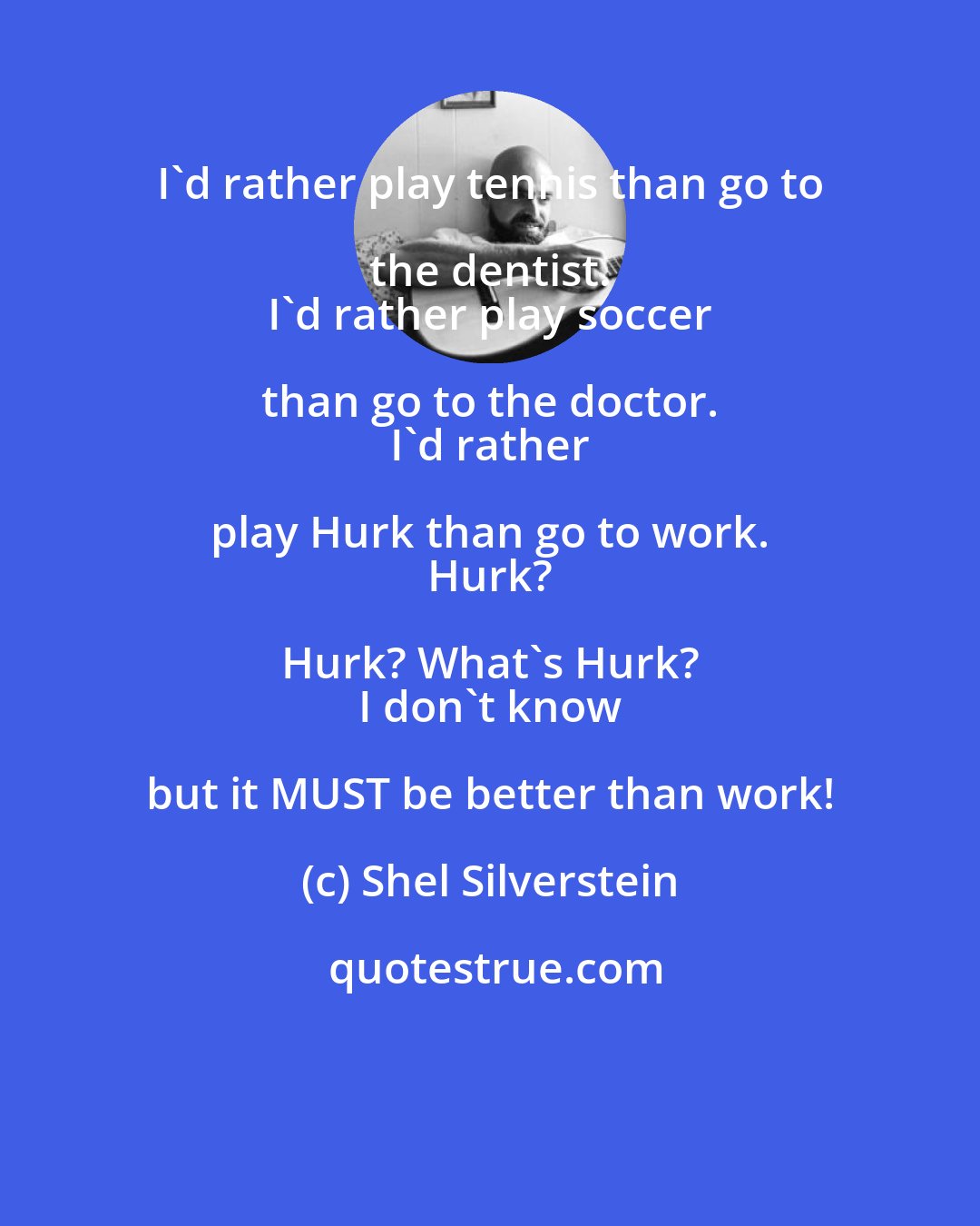 Shel Silverstein: I'd rather play tennis than go to the dentist. 
 I'd rather play soccer than go to the doctor. 
 I'd rather play Hurk than go to work. 
 Hurk? Hurk? What's Hurk? 
 I don't know but it MUST be better than work!