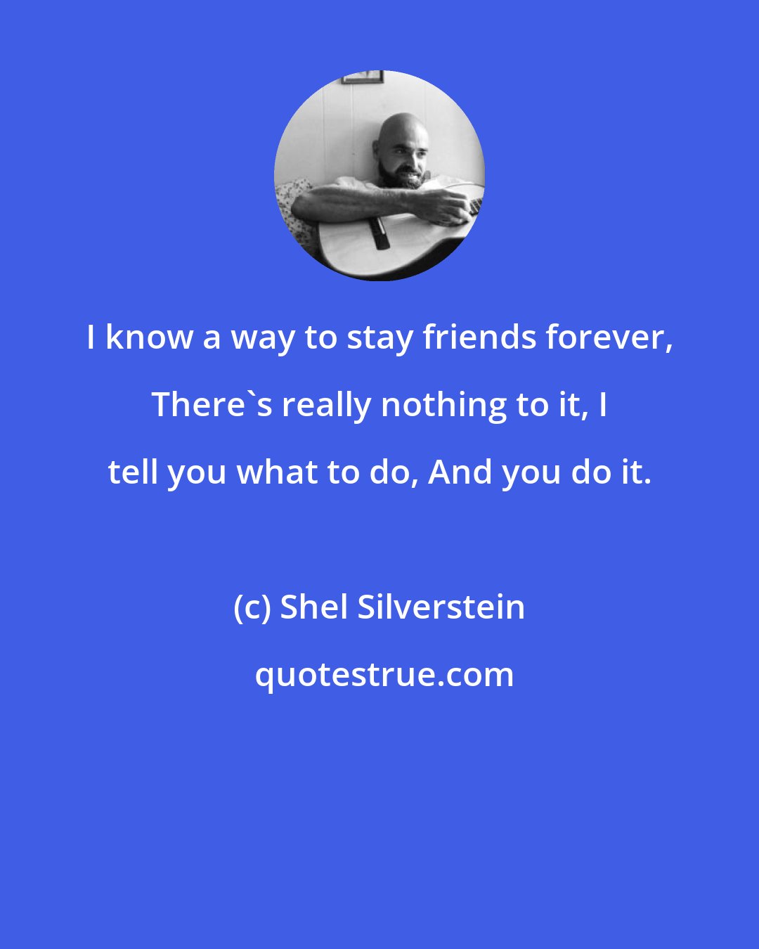 Shel Silverstein: I know a way to stay friends forever, There's really nothing to it, I tell you what to do, And you do it.