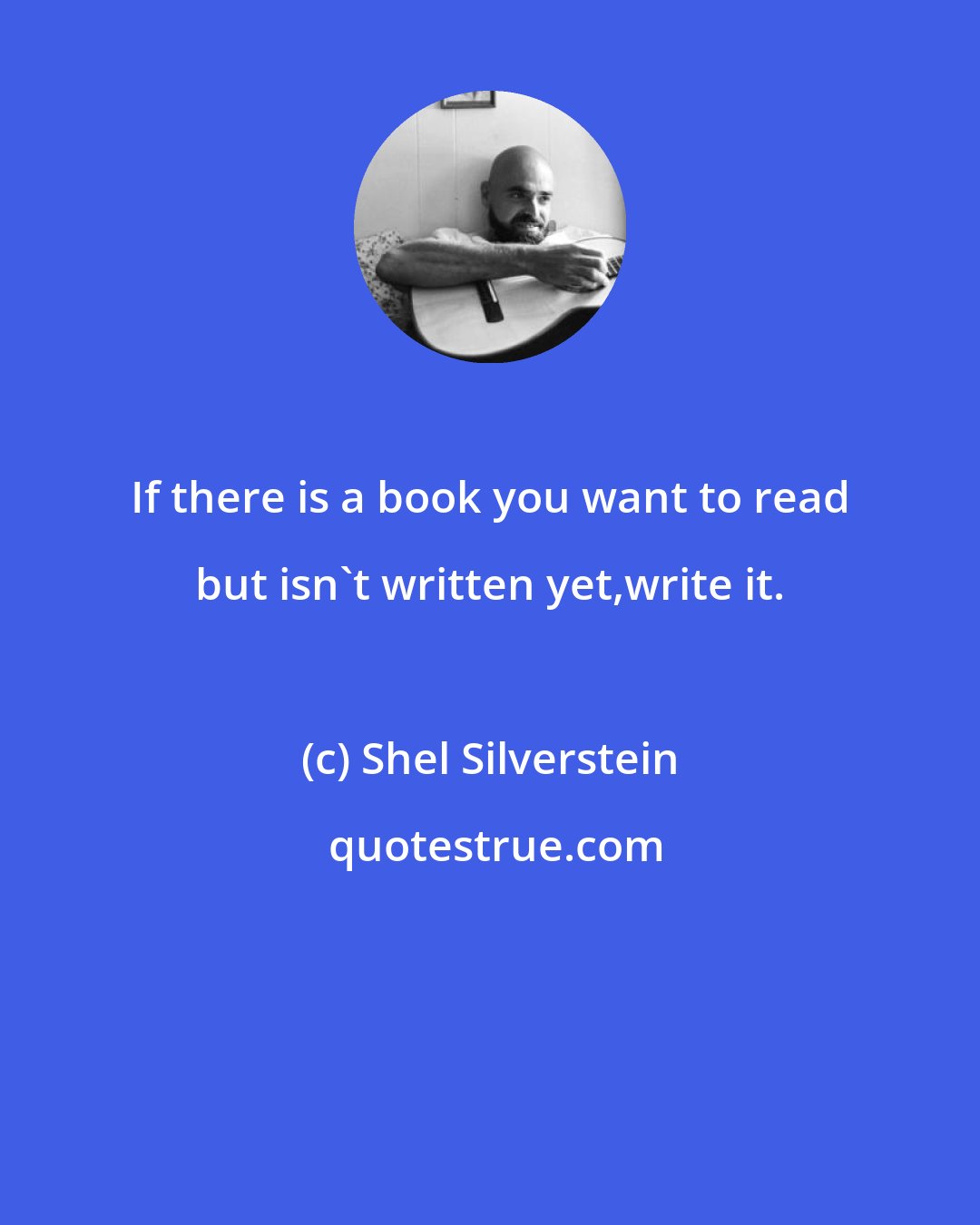 Shel Silverstein: If there is a book you want to read but isn`t written yet,write it.