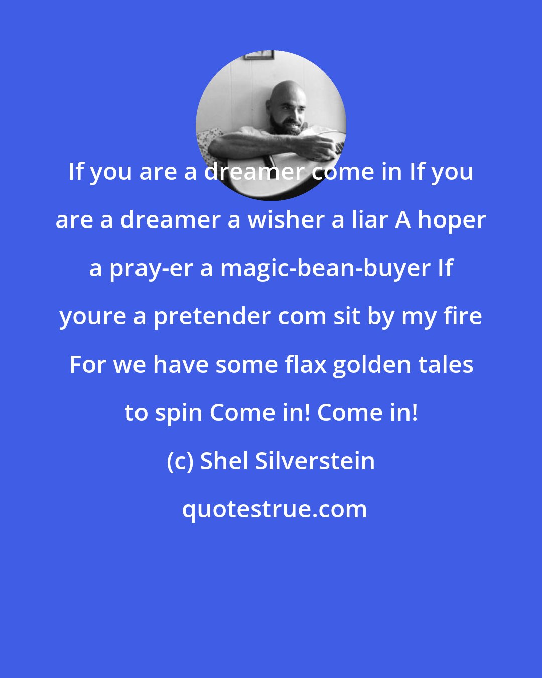 Shel Silverstein: If you are a dreamer come in If you are a dreamer a wisher a liar A hoper a pray-er a magic-bean-buyer If youre a pretender com sit by my fire For we have some flax golden tales to spin Come in! Come in!