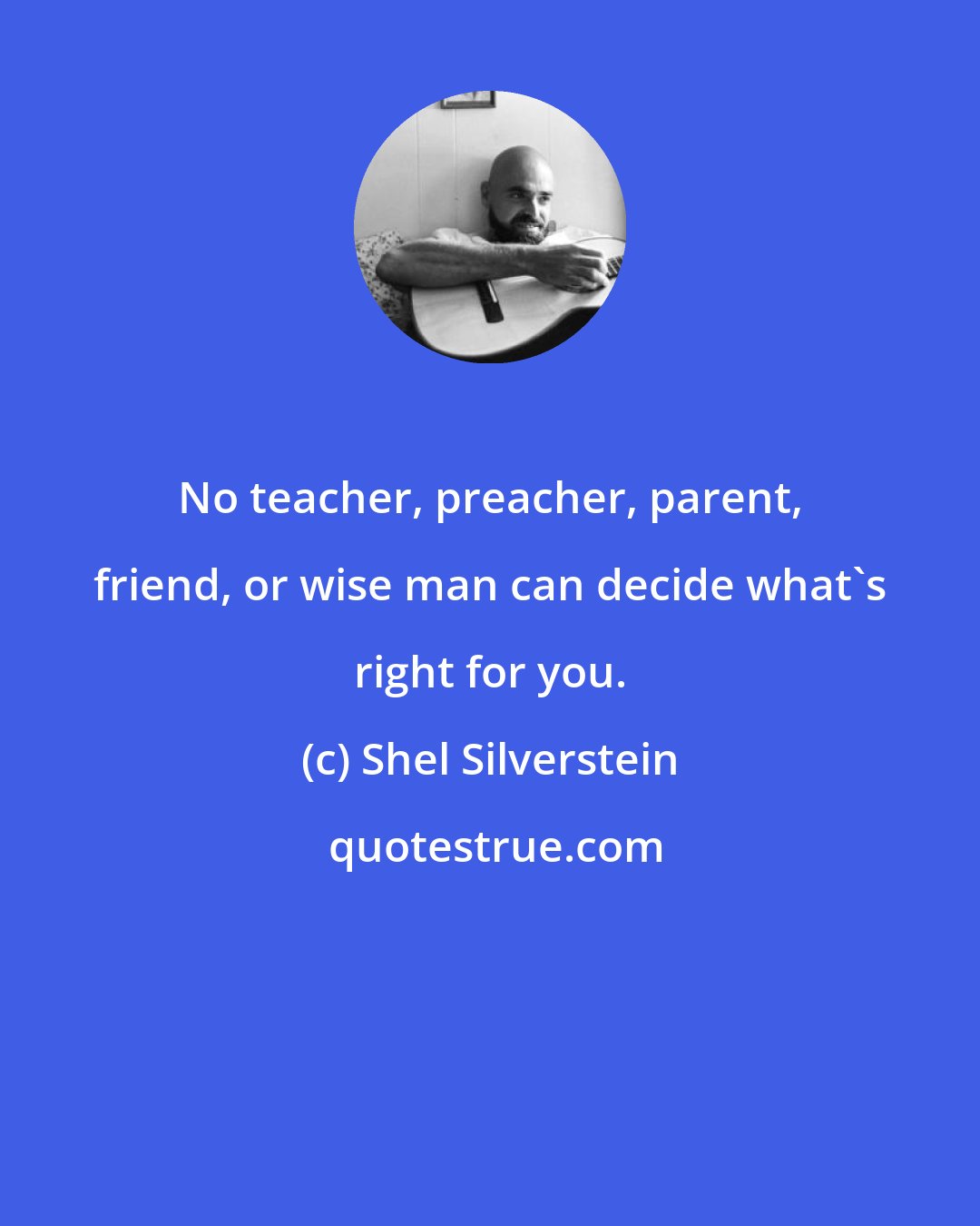 Shel Silverstein: No teacher, preacher, parent, friend, or wise man can decide what's right for you.