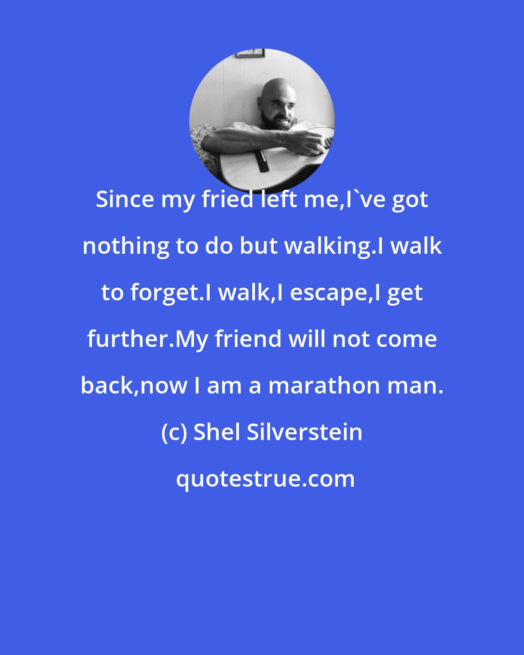 Shel Silverstein: Since my fried left me,I've got nothing to do but walking.I walk to forget.I walk,I escape,I get further.My friend will not come back,now I am a marathon man.