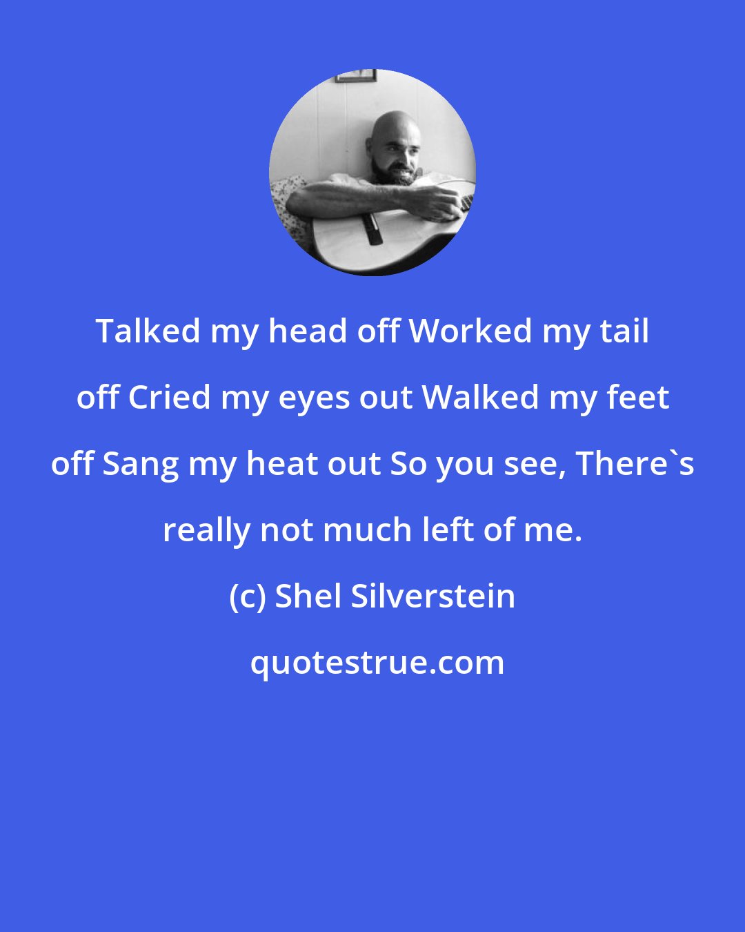 Shel Silverstein: Talked my head off Worked my tail off Cried my eyes out Walked my feet off Sang my heat out So you see, There's really not much left of me.