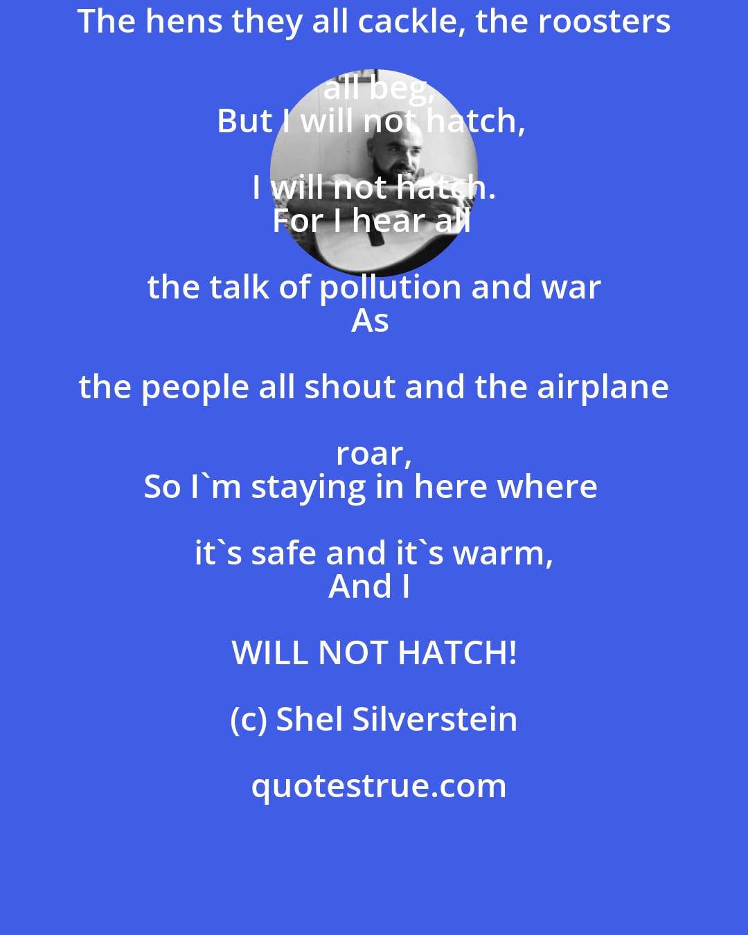 Shel Silverstein: The hens they all cackle, the roosters all beg,
But I will not hatch, I will not hatch. 
For I hear all the talk of pollution and war 
As the people all shout and the airplane roar, 
So I'm staying in here where it's safe and it's warm, 
And I WILL NOT HATCH!