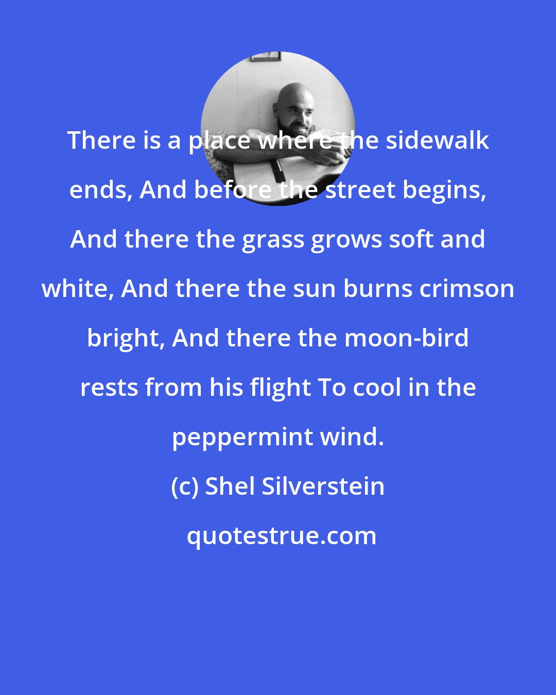 Shel Silverstein: There is a place where the sidewalk ends, And before the street begins, And there the grass grows soft and white, And there the sun burns crimson bright, And there the moon-bird rests from his flight To cool in the peppermint wind.