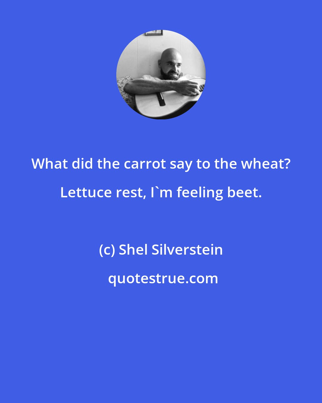 Shel Silverstein: What did the carrot say to the wheat? Lettuce rest, I'm feeling beet.