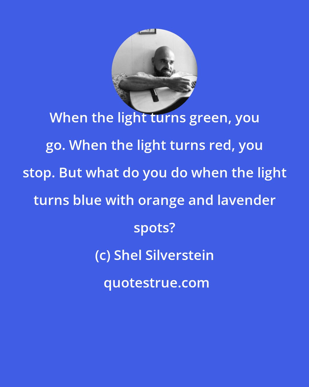 Shel Silverstein: When the light turns green, you go. When the light turns red, you stop. But what do you do when the light turns blue with orange and lavender spots?