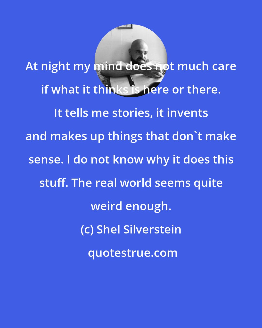 Shel Silverstein: At night my mind does not much care if what it thinks is here or there. It tells me stories, it invents and makes up things that don't make sense. I do not know why it does this stuff. The real world seems quite weird enough.