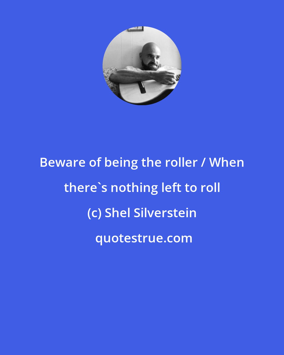 Shel Silverstein: Beware of being the roller / When there's nothing left to roll