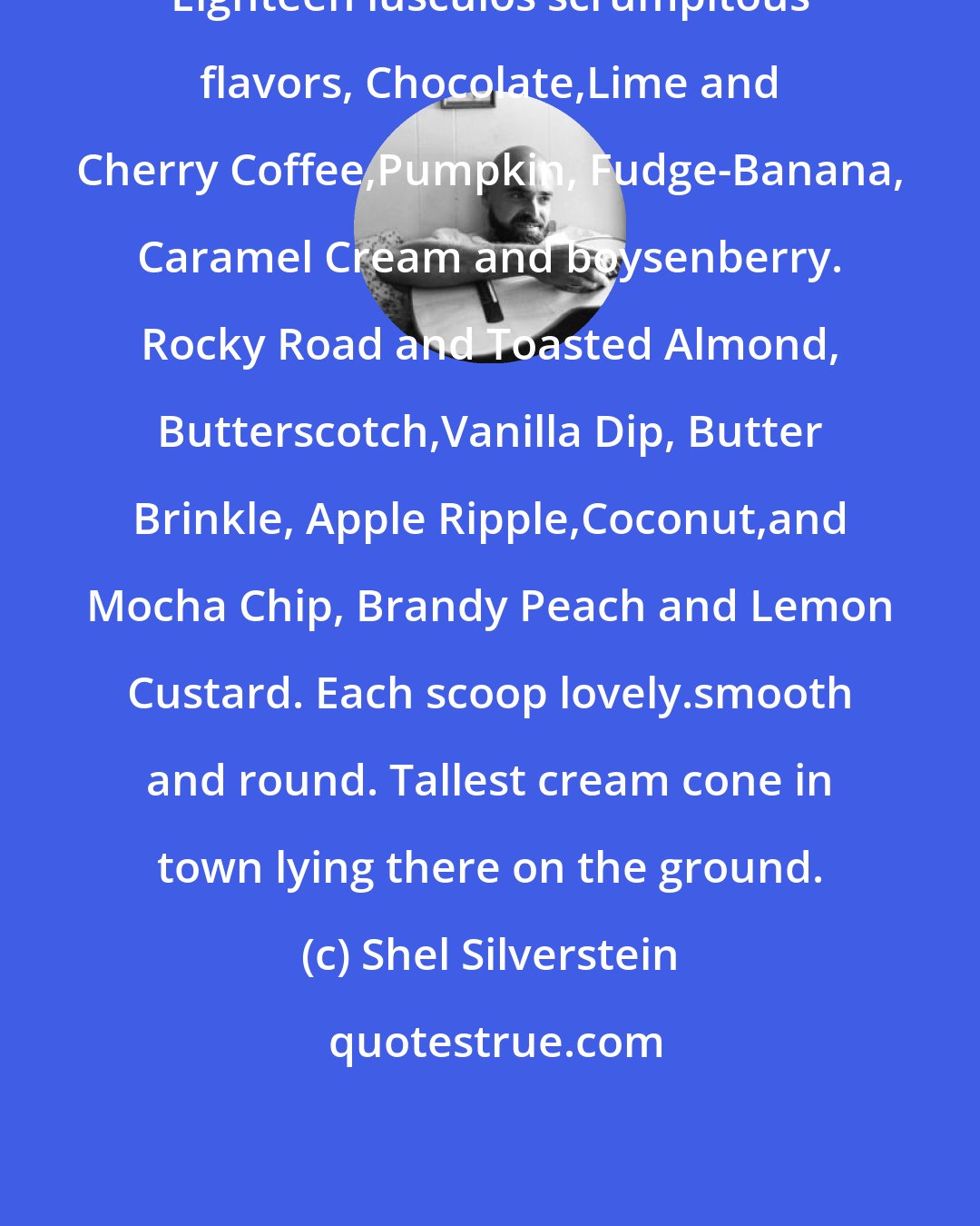 Shel Silverstein: Eighteen luscuios scrumpitous flavors, Chocolate,Lime and Cherry Coffee,Pumpkin, Fudge-Banana, Caramel Cream and boysenberry. Rocky Road and Toasted Almond, Butterscotch,Vanilla Dip, Butter Brinkle, Apple Ripple,Coconut,and Mocha Chip, Brandy Peach and Lemon Custard. Each scoop lovely.smooth and round. Tallest cream cone in town lying there on the ground.