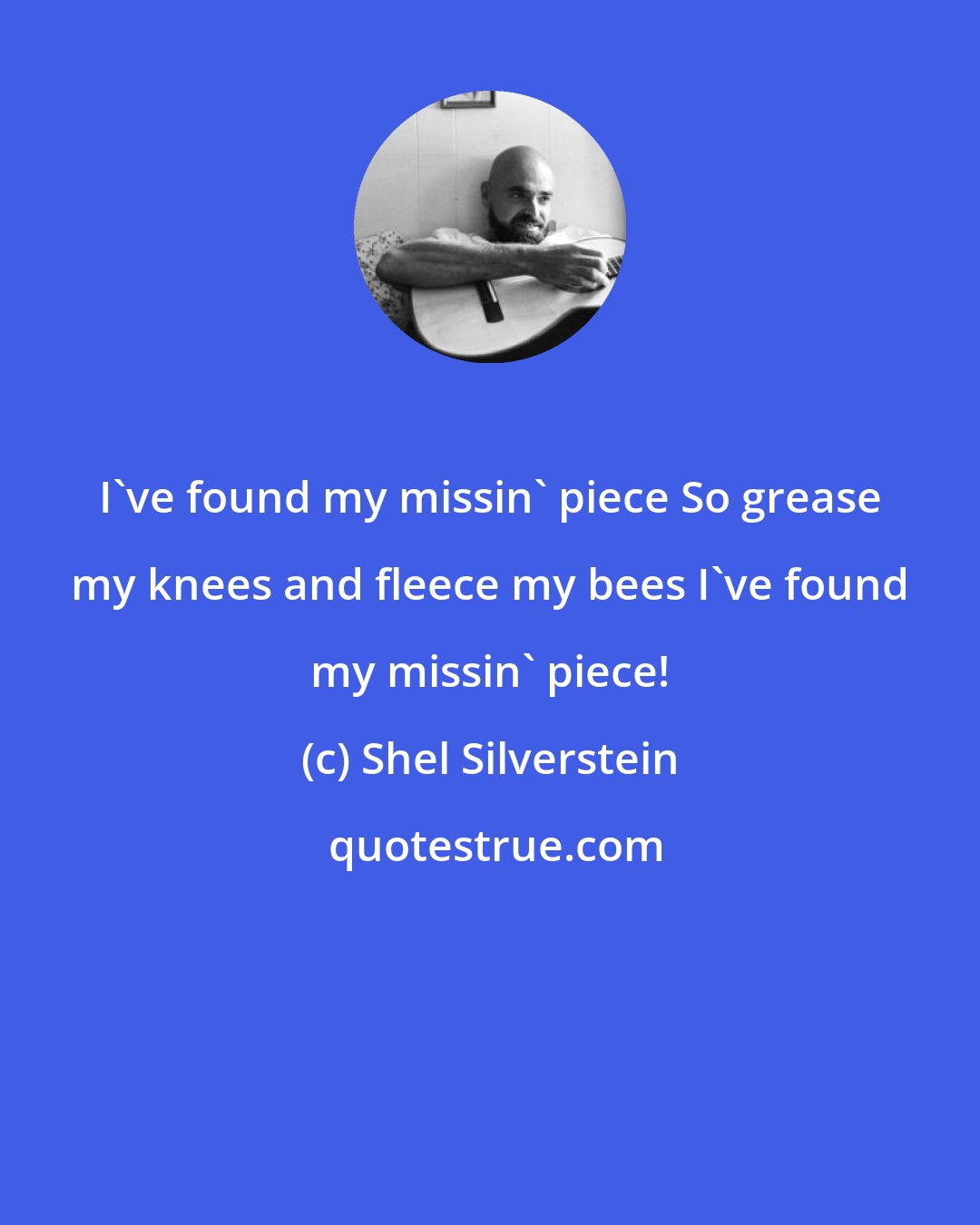 Shel Silverstein: I've found my missin' piece So grease my knees and fleece my bees I've found my missin' piece!