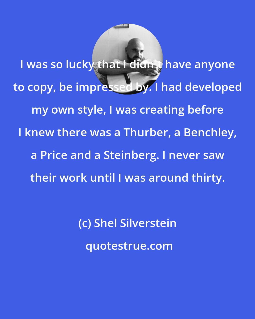 Shel Silverstein: I was so lucky that I didn't have anyone to copy, be impressed by. I had developed my own style, I was creating before I knew there was a Thurber, a Benchley, a Price and a Steinberg. I never saw their work until I was around thirty.