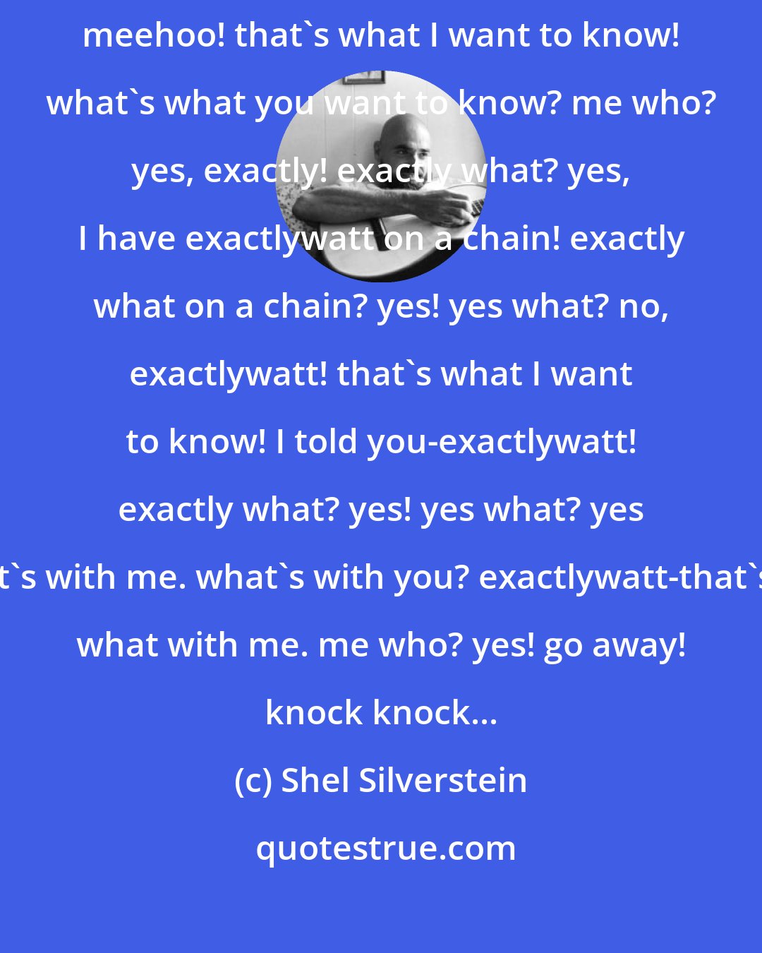 Shel Silverstein: Knock! knock! who's there? me! me who? that's right? what's right? meehoo! that's what I want to know! what's what you want to know? me who? yes, exactly! exactly what? yes, I have exactlywatt on a chain! exactly what on a chain? yes! yes what? no, exactlywatt! that's what I want to know! I told you-exactlywatt! exactly what? yes! yes what? yes it's with me. what's with you? exactlywatt-that's what with me. me who? yes! go away! knock knock...