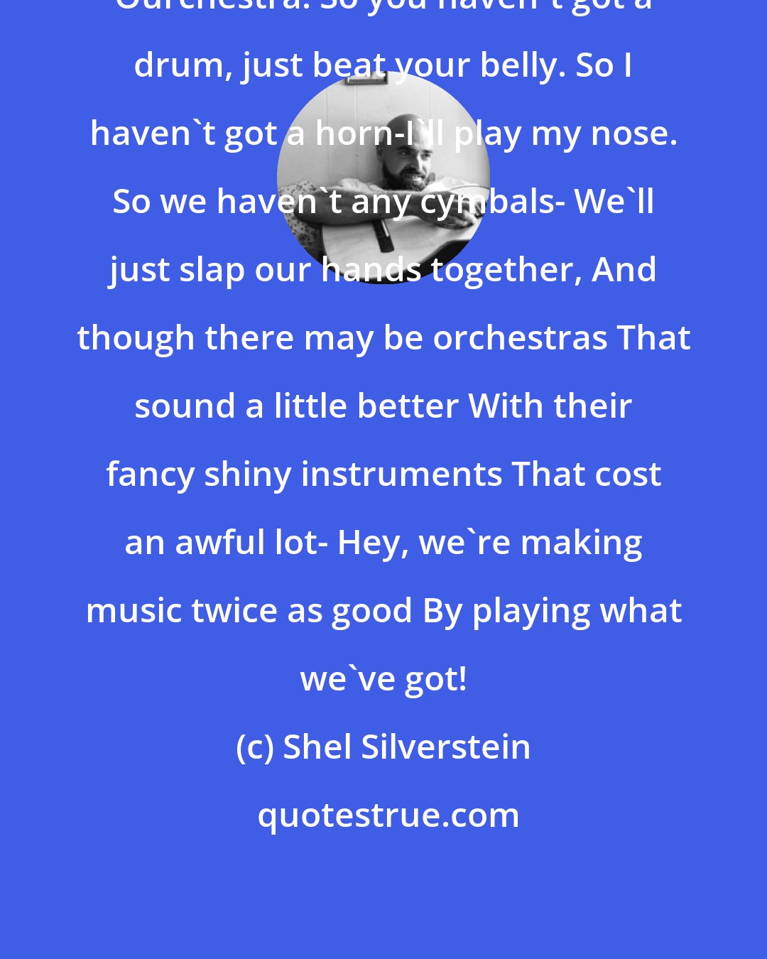 Shel Silverstein: Ourchestra: So you haven't got a drum, just beat your belly. So I haven't got a horn-I'll play my nose. So we haven't any cymbals- We'll just slap our hands together, And though there may be orchestras That sound a little better With their fancy shiny instruments That cost an awful lot- Hey, we're making music twice as good By playing what we've got!