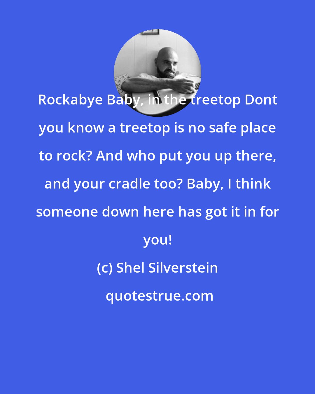 Shel Silverstein: Rockabye Baby, in the treetop Dont you know a treetop is no safe place to rock? And who put you up there, and your cradle too? Baby, I think someone down here has got it in for you!