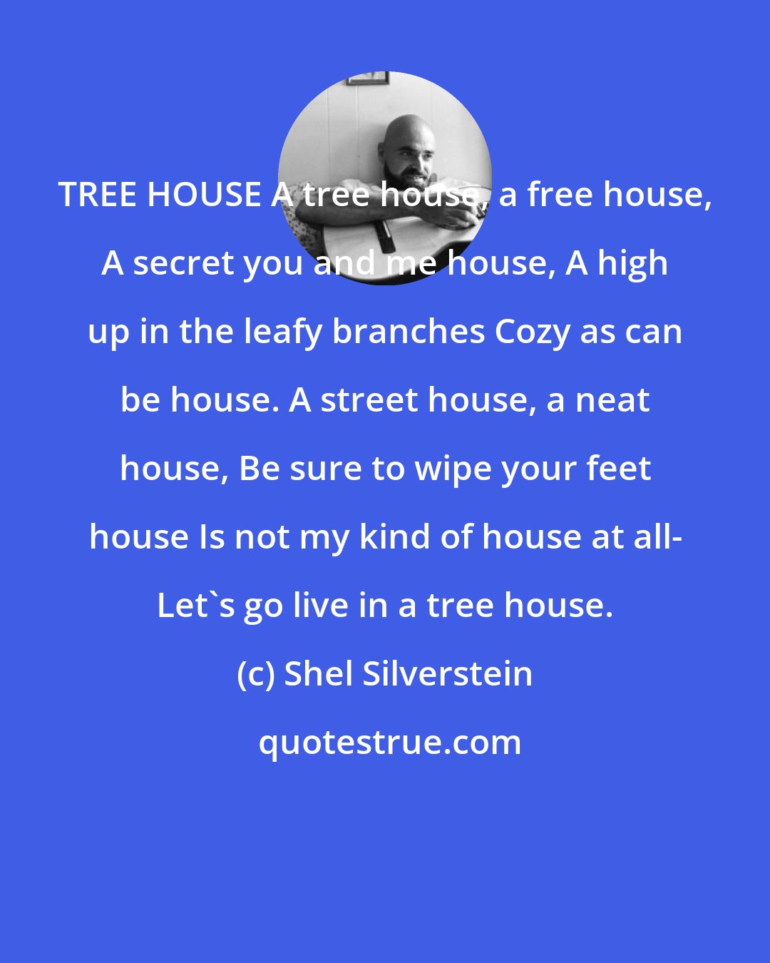 Shel Silverstein: TREE HOUSE A tree house, a free house, A secret you and me house, A high up in the leafy branches Cozy as can be house. A street house, a neat house, Be sure to wipe your feet house Is not my kind of house at all- Let's go live in a tree house.