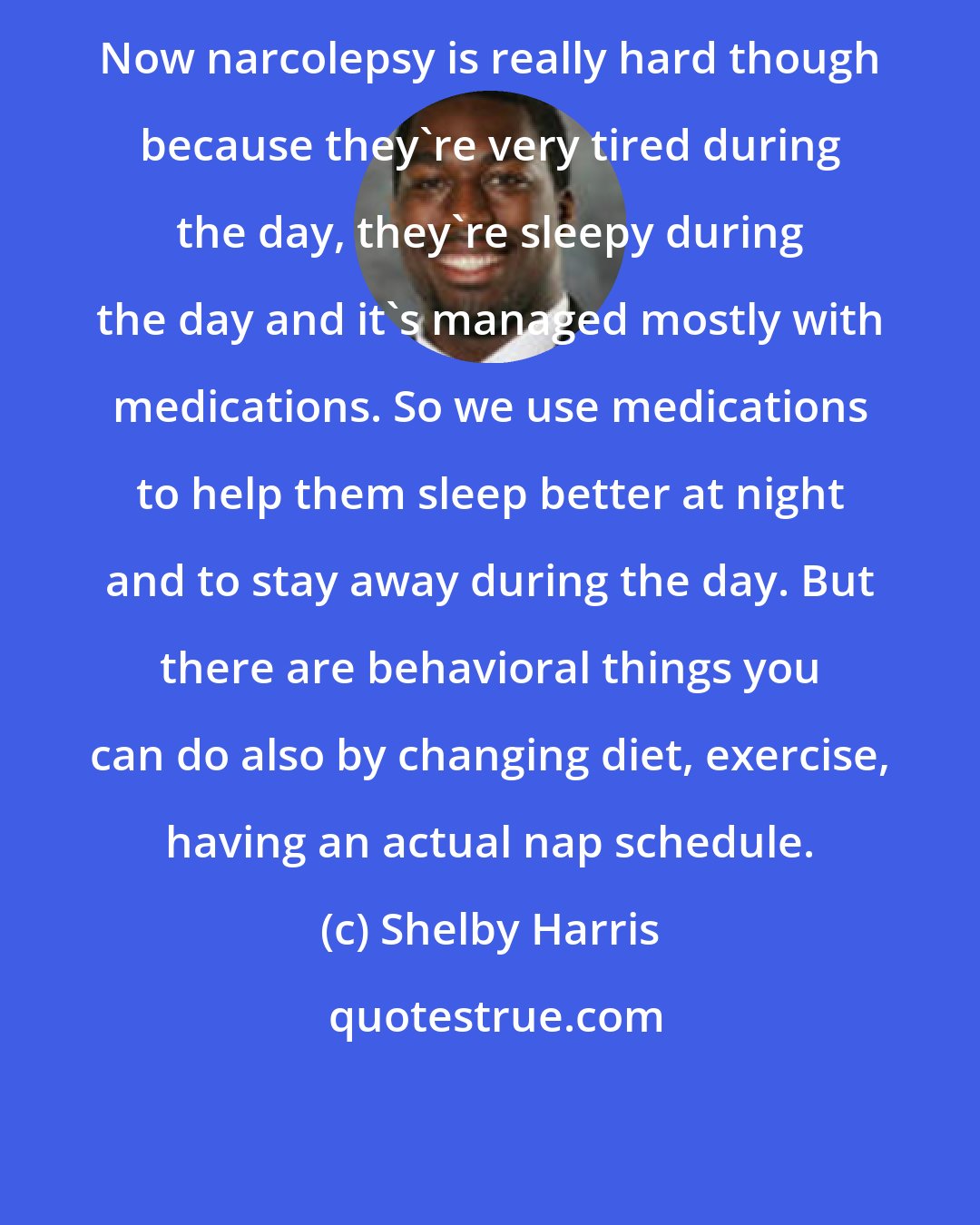 Shelby Harris: Now narcolepsy is really hard though because they're very tired during the day, they're sleepy during the day and it's managed mostly with medications. So we use medications to help them sleep better at night and to stay away during the day. But there are behavioral things you can do also by changing diet, exercise, having an actual nap schedule.