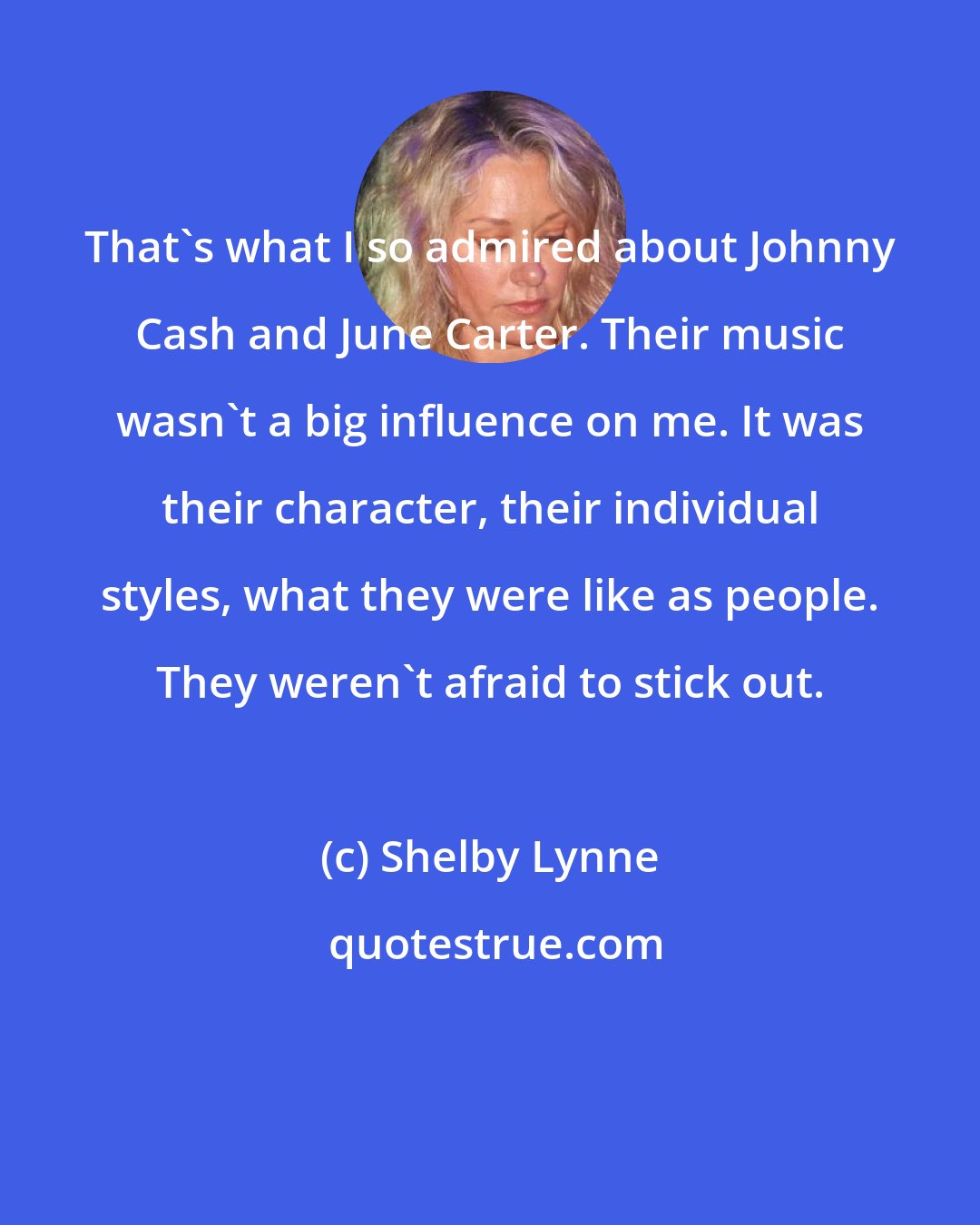 Shelby Lynne: That's what I so admired about Johnny Cash and June Carter. Their music wasn't a big influence on me. It was their character, their individual styles, what they were like as people. They weren't afraid to stick out.