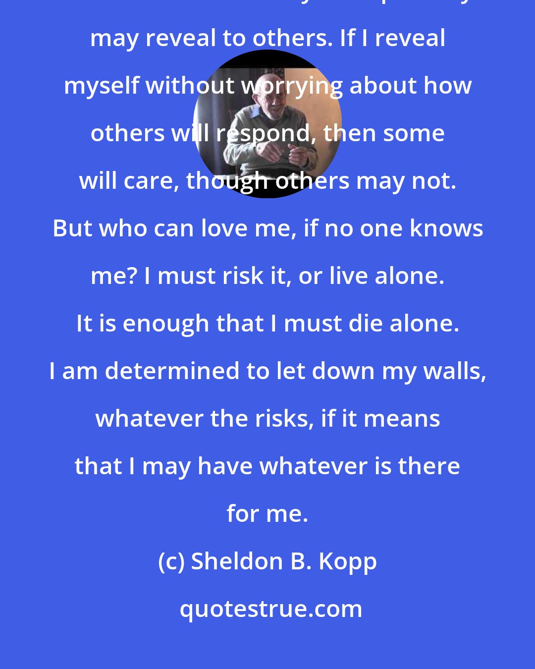 Sheldon B. Kopp: If I am transparent enough to myself, then I can become less afraid of those hidden selves that my transparency may reveal to others. If I reveal myself without worrying about how others will respond, then some will care, though others may not. But who can love me, if no one knows me? I must risk it, or live alone. It is enough that I must die alone. I am determined to let down my walls, whatever the risks, if it means that I may have whatever is there for me.